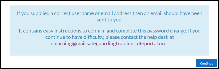 If you supplied a correct username or email address then an email should have been sent to you. It contains easy instructions to confirm and complete this password change. If you continue to have difficulty, please contact the help desk at elearning@safeguardingtraining.cofeportal.org